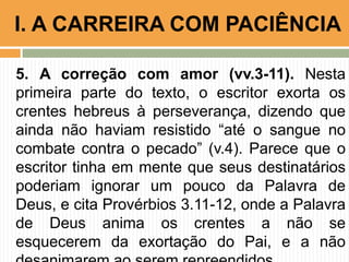 5. A correção com amor (vv.3-11). Nesta
primeira parte do texto, o escritor exorta os
crentes hebreus à perseverança, dizendo que
ainda não haviam resistido “até o sangue no
combate contra o pecado” (v.4). Parece que o
escritor tinha em mente que seus destinatários
poderiam ignorar um pouco da Palavra de
Deus, e cita Provérbios 3.11-12, onde a Palavra
de Deus anima os crentes a não se
esquecerem da exortação do Pai, e a não
I. A CARREIRA COM PACIÊNCIA
 