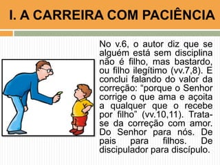 No v.6, o autor diz que se
alguém está sem disciplina
não é filho, mas bastardo,
ou filho ilegítimo (vv.7,8). E
conclui falando do valor da
correção: “porque o Senhor
corrige o que ama e açoita
a qualquer que o recebe
por filho” (vv.10,11). Trata-
se da correção com amor.
Do Senhor para nós. De
pais para filhos. De
discipulador para discípulo.
I. A CARREIRA COM PACIÊNCIA
 