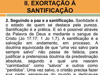 2. Seguindo a paz e a santificação. Santidade é
o estado de quem se destaca pela pureza.
Santificação é a prática. E só é possível através
da Palavra de Deus e mediante o sangue de
Cristo (Jo 17.17; 1 Jo 1.7). A santificação é a
salvação em andamento, em processo. A
doutrina equivocada de que “uma vez salvo para
sempre salvo” não passa de falácia, para
justificar a pretensiosa doutrina da predestinação
absoluta, segundo a qual uns nascem
“carimbados” como “salvos” e outros como
“perdidos”. Uma vez salvo, o cristão precisa fazer
II. EXORTAÇÃO À
SANTIFICAÇÃO
 