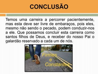 Temos uma carreira a percorrer pacientemente,
mas esta deve ser livre de embaraços, pois eles,
mesmo não sendo o pecado, podem conduzir-nos
a ele. Que possamos concluir esta carreira como
santos filhos de Deus, e receber do nosso Pai o
galardão reservado a cada um de nós.
CONCLUSÃO
 