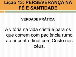 Lição 13: PERSEVERANÇA NA
FÉ E SANTIDADE
VERDADE PRÁTICA
A vitória na vida cristã é para os
que correm com paciência rumo
ao encontro final com Cristo nos
céus.
 