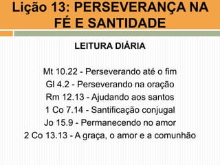 LEITURA DIÁRIA
Mt 10.22 - Perseverando até o fim
Gl 4.2 - Perseverando na oração
Rm 12.13 - Ajudando aos santos
1 Co 7.14 - Santificação conjugal
Jo 15.9 - Permanecendo no amor
2 Co 13.13 - A graça, o amor e a comunhão
Lição 13: PERSEVERANÇA NA
FÉ E SANTIDADE
 