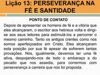 PONTO DE CONTATO
Depois de apresentar os homens de fé e a vitória que
eles alcançaram, o escritor aos hebreus volta e dirigi-
se aos seus leitores para estimulá-los a percorrer o
mesmo caminho. Tanto os antigos crentes como nós
somos aperfeiçoados em Cristo. Eles alcançaram
esta posição por sua fé apesar de sofrerem tantas
provações. Nós, igualmente, devemos ter uma fé
ativa, despojando-nos de todo o embaraço e do
pecado que nos assedia, para corrermos com
perseverança a carreira que nos foi proposta.
Lição 13: PERSEVERANÇA NA
FÉ E SANTIDADE
 