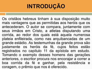 Os cristãos hebreus tinham à sua disposição muito
mais vantagens que as permitidas aos heróis que os
antecederam. O autor se compara, juntamente com
seus irmãos em Cristo, a atletas disputando uma
corrida, ao redor dos quais está aquela numerosa
plateia enfileirada, como nas arquibancadas de um
grande estádio. As testemunhas da grande prova são
justamente os heróis da fé, cujos feitos estão
registrados no capítulo 11 da epístola em estudo.
Tomando o exemplo desses homens das gerações
anteriores, o escritor procura nos encorajar a correr a
boa corrida da fé e ganhar, pela resistência e
coragem, o prêmio que nos é oferecido.
INTRODUÇÃO
 
