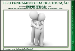 2. Por que o amor é a base da frutificação?
O AMOR PRECISA SER VISTO MEDIANTE AS NOSSAS OBRAS.
EXISTEM MUITAS PESSOAS CARENTES E NECESSITADAS QUE PRECISAM DO NOSSO AMOR E AJUDA
 