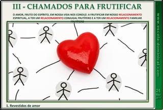 1. Revestidos de amor
O AMOR, FRUTO DO ESPÍRITO, EM NOSSA VIDA NOS CONDUZ: A FRUTIFICAR EM NOSSO RELACIONAMENTO
ESPIRITUAL, A TER UM RELACIONAMENTO CONJUGAL FRUTÍFERO E A TER UM RELACIONAMENTO FAMILIAR
FRUTÍFERO
 