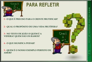 1 - O QUE É PRECISO PARA O CRENTE FRUTIFICAR?
2 - QUAL O PROPÓSITO DE UMA VIDA FRUTÍFERA?
3 - NO TEXTO DE JOÃO 15 QUEM É A
VIDEIRA? QUEM SÃO OS RAMOS?
4 - O QUE SIGNIFICA PODAR?
5 - QUEM É O NOSSO EXEMPLO PERFEITO DE
AMOR?
 