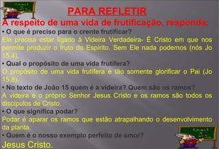 PARA REFLETIR
A respeito de uma vida de frutificação, responda:
• O que é preciso para o crente frutificar?
Ele precisa estar ligado à Videira Verdadeira- É Cristo em que nos
permite produzir o fruto do Espírito. Sem Ele nada podemos (nós Jo
15.4).
• Qual o propósito de uma vida frutífera?
O propósito de uma vida frutífera é tão somente glorificar o Pai (Jo
15.8).
• No texto de João 15 quem é a videira? Quem são os ramos?
A videira é o próprio Senhor Jesus Cristo e os ramos são todos os
discípulos de Cristo.
• O que significa podar?
Podar é aparar os ramos que estão atrapalhando o desenvolvimento
da planta.
• Quem é o nosso exemplo perfeito de amor?
Jesus Cristo.
 