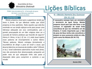 Assembléia de Deus
Ministério Shekinah
AQ
É necessário começar bem um ministério
e terminá-lo de igual forma. Moisés
preparou Josué para que este fosse o seu
sucessor. O Legislador de Israel tinha
consciência de que seu ministério um dia
findaria. É muito importante que o líder
do povo de Deus tenha esta consciência e
prepare os seus sucessores ainda em vida,
assim como fez Moisés (Dt 34.7-9).
Revista CPAD
Moisés preparou Josué para a gigantesca tarefa que
havia à frente. Foi por idênticas razões que JESUS
preparou os Seus apóstolos. Todos aqueles cuja vida fica
envolvida na sua tarefa esforçar-se-ão para prover uma
liderança adequada aos seus continuadores, pois a
grande preocupação de um líder religioso deve ser a
sucessão de homens piedosos que haverão de segui-lo”
(Henry H. Shires, in loc.). Cf. Jos. 1.5, onde Josué repetiu
essas palavras de encorajamento a outros líderes.
“Nessas palavras, Moisés entregou formalmente a
incumbência de dirigir o povo de Israel a Josué, que
deveria liderá-los na travessia do Jordão e além” (Ellicott,
in loc.). Israel enfrentaria adversários muito mais fortes,
mas não precisaria ficar desencorajado, porquanto um
poder mais do que adequado tinha sido posto à
disposição deles para cumprirem a contento a sua
missão
Comentário
 
