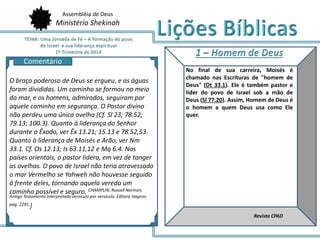 Assembléia de Deus
Ministério Shekinah
AQ
No final de sua carreira, Moisés é
chamado nas Escrituras de "homem de
Deus" (Dt 33.1). Ele é também pastor e
líder do povo de Israel sob a mão de
Deus (Sl 77.20). Assim, Homem de Deus é
o homem a quem Deus usa como Ele
quer.
Revista CPAD
O braço poderoso de Deus se ergueu, e as águas
foram divididas. Um caminho se formou no meio
do mar, e os homens, admirados, seguiram por
aquele caminho em segurança. O Pastor divino
não perdeu uma única ovelha (Cf. Sl 23; 78.52;
79.13; 100.3). Quanto à liderança do Senhor
durante o Êxodo, ver Êx 13.21; 15.13 e 78.52,53.
Quanto à liderança de Moisés e Arão, ver Nm
33.1. Cf. Os 12.13; Is 63.11,12 e Mq 6.4. Nos
países orientais, o pastor lidera, em vez de tanger
as ovelhas. O povo de Israel não teria atravessado
o mar Vermelho se Yahweh não houvesse seguido
à frente deles, tornando aquela vereda um
caminho possível e seguro. CHAMPLIN, Russell Norman,
Antigo Testamento Interpretado versículo por versículo. Editora Hagnos.
pag. 2291.]
Comentário
 