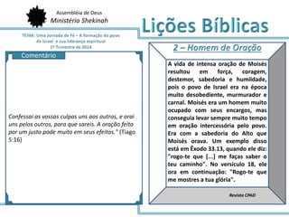 Assembléia de Deus
Ministério Shekinah
AQ
A vida de intensa oração de Moisés
resultou em força, coragem,
destemor, sabedoria e humildade,
pois o povo de Israel era na época
muito desobediente, murmurador e
carnal. Moisés era um homem muito
ocupado com seus encargos, mas
conseguia levar sempre muito tempo
em oração intercessória pelo povo.
Era com a sabedoria do Alto que
Moisés orava. Um exemplo disso
está em Êxodo 33.13, quando ele diz:
"rogo-te que [...] me faças saber o
teu caminho". No versículo 18, ele
ora em continuação: "Rogo-te que
me mostres a tua glória".
Revista CPAD
Confessai as vossas culpas uns aos outros, e orai
uns pelos outros, para que sareis. A oração feita
por um justo pode muito em seus efeitos." (Tiago
5:16)
Comentário
 