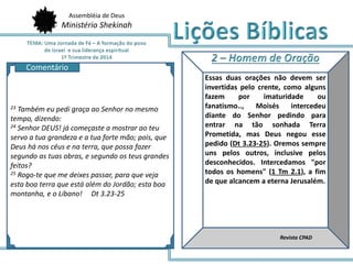 Assembléia de Deus
Ministério Shekinah
AQ
Essas duas orações não devem ser
invertidas pelo crente, como alguns
fazem por imaturidade ou
fanatismo.., Moisés intercedeu
diante do Senhor pedindo para
entrar na tão sonhada Terra
Prometida, mas Deus negou esse
pedido (Dt 3.23-25). Oremos sempre
uns pelos outros, inclusive pelos
desconhecidos. Intercedamos "por
todos os homens" (1 Tm 2.1), a fim
de que alcancem a eterna Jerusalém.
Revista CPAD
23 Também eu pedi graça ao Senhor no mesmo
tempo, dizendo:
24 Senhor DEUS! já começaste a mostrar ao teu
servo a tua grandeza e a tua forte mão; pois, que
Deus há nos céus e na terra, que possa fazer
segundo as tuas obras, e segundo os teus grandes
feitos?
25 Rogo-te que me deixes passar, para que veja
esta boa terra que está além do Jordão; esta boa
montanha, e o Líbano! Dt 3.23-25
Comentário
 