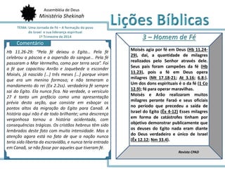 Assembléia de Deus
Ministério Shekinah
AQ
Moisés agia por fé em Deus (Hb 11.24-
29), daí, a quantidade de milagres
realizados pelo Senhor através dele.
Seus pais foram campeões da fé (Hb
11.23), pois a fé em Deus opera
milagres (Mt 17.18-21; At 3.16; 6.8;).
Um dos dons espirituais é o da fé (1 Co
12.9); fé para operar maravilhas.
Moisés e Arão realizaram muitos
milagres perante Faraó e seus oficiais
no período que precedeu a saída de
Israel do Egito (Êx 4-12) Esses milagres
em forma de catástrofes tinham por
objetivo demonstrar publicamente que
os deuses do Egito nada eram diante
do Deus verdadeiro e único de Israel
(Êx 12.12; Nm 33.4).
Revista CPAD
Hb 11.26-29: “Pela fé deixou o Egito… Pela fé
celebrou a páscoa e a aspersão do sangue… Pela fé
passaram o Mar Vermelho, como por terra seca”. Foi
a fé que capacitou Anrão e Joquebede a esconder
Moisés, já nascido […] três meses […] porque viram
que era um menino formoso; e não temeram o
mandamento do rei (Ex 2.2ss). verdadeira fé sempre
sai do Egito. Ela nunca fica. Na verdade, o versículo
27 é tanto um prefácio como uma apresentação
prévia desta seção, que consiste em esboçar os
pontos altos da migração do Egito para Canaã. A
história aqui não é de todo brilhante; uma descrença
vergonhosa tornou a história acidentada, com
consequências trágicas. Os cristãos hebreus têm sido
lembrados deste fato com muita intensidade. Mas a
atenção agora está no fato de que a nação nunca
teria sido liberta da escravidão, e nunca teria entrado
em Canaã, se não fosse por aqueles que tiveram fé.
Comentário
 