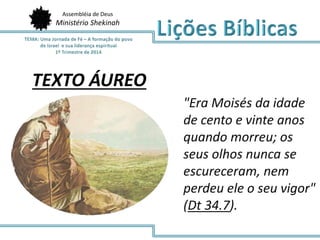 Assembléia de Deus
Ministério Shekinah
TEXTO ÁUREO
"Era Moisés da idade
de cento e vinte anos
quando morreu; os
seus olhos nunca se
escureceram, nem
perdeu ele o seu vigor"
(Dt 34.7).
 