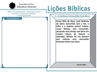 Assembléia de Deus
Ministério Shekinah
AQ
Como filho de Deus, você desfruta
de plena comunhão com o Pai, o
Filho e o Espírito Santo? Cultive,
como Moisés, esta comunhão,
passando mais tempo com Deus em
oração, leitura da Palavra e
adoração. Moisés foi um homem
que cultivou uma comunhão
bastante íntima com Deus.
Revista CPAD
Comentário
 