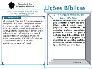 Assembléia de Deus
Ministério Shekinah
AQ
Os líderes são instrumentos de Deus
para alimentar e nutrir seu povo.
Efésios 4.11-13 enfatiza que o
propósito dos ministérios de
apóstolos, profetas, evangelistas,
pastores e doutores na igreja é
edificar o povo de Deus. Efésios 4.11-
13 enfatiza que o propósito dos
ministérios de apóstolos, profetas,
evangelistas, pastores e doutores na
igreja é edificar o povo de Deus.
Revista CPAD
Comentário
Devemos a Cristo o fato de termos ministros do
evangelho”, diz Calvino. A Igreja pode indicar
homens para diferentes trabalhos e funções,
mas, a menos que tenham os dons do Espírito e
sejam, portanto, eles mesmos os dons de Cristo
à Sua Igreja, sua indicação será sem valor. A
expressão também “serve para lembrar aos
ministros que os dons do Espírito não são para
enriquecimento pessoal, e sim para
enriquecimento da Igreja” (Allan).
 