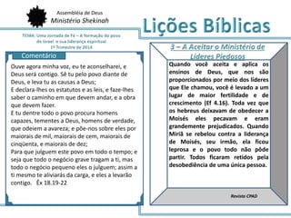 Assembléia de Deus
Ministério Shekinah
AQ
Quando você aceita e aplica os
ensinos de Deus, que nos são
proporcionados por meio dos líderes
que Ele chamou, você é levado a um
lugar de maior fertilidade e de
crescimento (Ef 4.16). Toda vez que
os hebreus deixavam de obedecer a
Moisés eles pecavam e eram
grandemente prejudicados. Quando
Miriã se rebelou contra a liderança
de Moisés, seu irmão, ela ficou
leprosa e o povo todo não pôde
partir. Todos ficaram retidos pela
desobediência de uma única pessoa.
Revista CPAD
Comentário
Ouve agora minha voz, eu te aconselharei, e
Deus será contigo. Sê tu pelo povo diante de
Deus, e leva tu as causas a Deus;
E declara-lhes os estatutos e as leis, e faze-lhes
saber o caminho em que devem andar, e a obra
que devem fazer.
E tu dentre todo o povo procura homens
capazes, tementes a Deus, homens de verdade,
que odeiem a avareza; e põe-nos sobre eles por
maiorais de mil, maiorais de cem, maiorais de
cinqüenta, e maiorais de dez;
Para que julguem este povo em todo o tempo; e
seja que todo o negócio grave tragam a ti, mas
todo o negócio pequeno eles o julguem; assim a
ti mesmo te aliviarás da carga, e eles a levarão
contigo. Êx 18.19-22
 