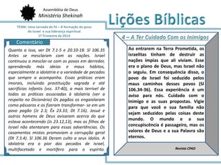 Assembléia de Deus
Ministério Shekinah
AQ
Ao entrarem na Terra Prometida, os
israelitas tinham de destruir as
nações ímpias que ali viviam. Esse
era o plano de Deus, mas Israel não
o seguiu. Em consequência disso, o
povo de Israel foi seduzido pelos
maus caminhos desses povos (Sl
106.34-36). Essa experiência é um
aviso para nós. Cuidado com o
Inimigo e as suas propostas. Vigie
para que você e sua família não
sejam seduzidos pelas coisas deste
mundo. O mundo e a sua
concupiscência é passageiro, mas os
valores de Deus e a sua Palavra são
eternos.
Revista CPAD
Comentário
Quanto a isso, ver Dt 7.1-5 e 20.10-18. Sl 106.35
Antes se mesclaram com as nações. Israel
continuou a mesclar-se com os povos em derredor,
aprendendo más ideias e maus hábitos,
especialmente a idolatria e a variedade de pecados
que sempre a acompanha. Essas práticas eram
imorais, incluindo prostituição sagrada e até
sacrifícios infantis (vss. 37-40), a mais terrível de
todas as práticas associadas à idolatria (ver a
respeito no Dicionário) Os pagãos os engaiolaram
como pássaros e os fizeram transformar- se em um
povo pagão (Jz 2.3; Êx 23.33; Dt 7.16). Josué e
outros homens de Deus avisaram acerca do que
estava acontecendo (Js 23.12,13), mas os filhos de
Israel não atentaram para essas advertências. Os
casamentos mistos promoviam a corrupção geral
(Dt 7.3.4). Sl 106.36 Deram culto a seus ídolos. A
idolatria era o pior dos pecados de Israel,
multifacetado e mortífero para o espírito.
 