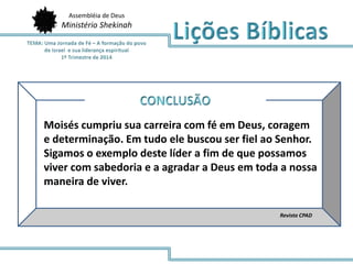 Assembléia de Deus
Ministério Shekinah
Revista CPAD
Moisés cumpriu sua carreira com fé em Deus, coragem
e determinação. Em tudo ele buscou ser fiel ao Senhor.
Sigamos o exemplo deste líder a fim de que possamos
viver com sabedoria e a agradar a Deus em toda a nossa
maneira de viver.
 