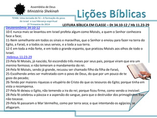 Deuteronômio 34:10-12
10-E nunca mais se levantou em Israel profeta algum como Moisés, a quem o Senhor conhecera
face a face;
11-Nem semelhante em todos os sinais e maravilhas, que o Senhor o enviou para fazer na terra do
Egito, a Faraó, e a todos os seus servos, e a toda a sua terra.
12-E em toda a mão forte, e em todo o grande espanto, que praticou Moisés aos olhos de todo o
Israel.
Hebreus 11:23-29
23-Pela fé Moisés, já nascido, foi escondido três meses por seus pais, porque viram que era um
menino formoso; e não temeram o mandamento do rei.
24-Pela fé Moisés, sendo já grande, recusou ser chamado filho da filha de Faraó,
25-Escolhendo antes ser maltratado com o povo de Deus, do que por um pouco de tempo ter o
gozo do pecado;
26-Tendo por maiores riquezas o vitupério de Cristo do que os tesouros do Egito; porque tinha em
vista a recompensa.
27-Pela fé deixou o Egito, não temendo a ira do rei; porque ficou firme, como vendo o invisível.
28-Pela fé celebrou a páscoa e a aspersão do sangue, para que o destruidor dos primogênitos lhes
não tocasse.
29-Pela fé passaram o Mar Vermelho, como por terra seca; o que intentando os egípcios, se
afogaram.
Assembléia de Deus
Ministério Shekinah
LEITURA BÍBLICA EM CLASSE – Dt 34.10-12 / Hb 11.23-29
 