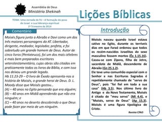 Assembléia de Deus
Ministério Shekinah
Moisés nasceu quando Israel estava
cativo no Egito, durante os terríveis
dias em que Faraó ordenou que todos
os recém-nascidos israelitas do sexo
masculino fossem mortos (Êx 1.15,16).
Casou-se com Zípora, filha de Jetro,
sacerdote de Midiã, descendente de
Abraão (Gn 25.1,2).
Ele teve uma comunhão especial com o
Senhor e nas Escrituras Sagradas é
repetidamente chamado de "servo de
Deus", pois "foi fiel em toda a sua
casa" (Hb 3.5). Nos último livro do
Antigo e do Novo Testamento, Moisés
é citado de "meu servo" (Ml 4.4), e
"Moisés, servo de Deus" (Ap 15.3).
Moisés é uma figura tipológica de
Cristo.
Revista CPAD
Moisés figura junto a Abraão e Davi como um dos
três maiores personagens do AT. Libertador,
dirigente, mediador, legislador, profeta, e foi
sobretudo um grande homem de Deus. Autor de
cinco livros (Pentateuco), foi um dos mais célebres
e mais bem preparados escritores
veterotestamentário, cujas obras são citadas em
praticamente todos os livros da Bíblia, e com isso
nos deixou um grande legado.
Hb 11.23-29 – O livro de Êxodo apresenta-nos a
história de Moisés, o grande heroi de Deus. D. L.
Moody disse que Moisés gastou…
(A) – 40 anos no Egito pensando que era alguém;
(B) – 40 anos em Midiã aprendendo que não era
ninguém; e
(C) – 40 anos no deserto descobrindo o que Deus
pode fazer por meio de um ninguém.
Comentário
 