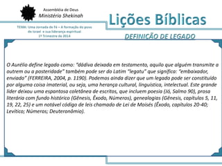 Assembléia de Deus
Ministério Shekinah
O Aurélio define legado como: “dádiva deixada em testamento, aquilo que alguém transmite a
outrem ou a posteridade” também pode ser do Latim “legatu” que significa: “embaixador,
enviado” (FERREIRA, 2004, p. 1190). Podemos ainda dizer que um legado pode ser constituído
por alguma coisa imaterial, ou seja, uma herança cultural, linguística, intelectual. Este grande
líder deixou uma espantosa coletânea de escritos, que incluem poesia (Jó, Salmo 90), prosa
literária com fundo histórico (Gênesis, Êxodo, Números), genealogias (Gênesis, capítulos 5, 11,
19, 22, 25) e um notável código de leis chamado de Lei de Moisés (Êxodo, capítulos 20-40;
Levítico; Números; Deuteronômio).
 