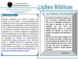 Assembléia de Deus
Ministério Shekinah
AQ
O ministério de Moisés chegaria ao
fim em breve. Consciente deste
fato, ele se despede ensinando o
seu povo a guardar as leis. No
capítulo 32 do livro de
Deuteronômio, temos o último
cântico de Moisés. O servo do
Senhor se despede com adoração e
louvor.
Moisés de forma bem didática faz
um resumo de toda a história de
Israel em forma de cântico. Ele "fez
o povo lembrar de seus erros, a fim
de que não mais os repetisse e
suscitou a nação a confiar apenas
em Deus".
Revista CPAD
Quando preparava seus últimos escritos ele
insistiu na lei do altar e na espiritualidade da
religião com Deus como o grande meio de superar
estes defeitos, por aprofundar a vida moral de um
lado, e doutro conservando a pureza na adoração
e na doutrina, reunindo o povo numa só nação, e
fazendo da sua própria religião um espetáculo
mais grandioso que as cerimônias em santuários
pagãos; veja Deuteronômio. Depois de sua morte
a grandeza de Moisés foi universalmente
reconhecida (Jr 15. 1; Hb. 3. 2). Teve, além do
mais, a distinta honra de reaparecer como
representante da lei no V. T., ao lado de Elias que
representava os profetas, em conversação com
Jesus no monte da transfiguração (Mt 17.3,4). —
(Dicionário da Bíblia de John D. Davis)
Comentário
 