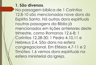 1. São diversos.
Na passagem bíblica de 1 Coríntios
12.8-10 são mencionados nove dons do
Espírito Santo. Há outros dons espirituais
noutras passagens da Bíblia já
mencionados em lições anteriores deste
trimestre, como Romanos 12.6-8; 1
Coríntios 12.28-30; 1 Pedro 4.10,11 e
Hebreus 2.4. São dons na esfera
congregacional. Em Efésios 4.7-11 e 2
Timóteo 1.6 vemos dons espirituais na
esfera ministerial da Igreja.
 