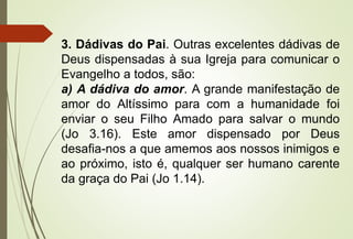 3. Dádivas do Pai. Outras excelentes dádivas de
Deus dispensadas à sua Igreja para comunicar o
Evangelho a todos, são:
a) A dádiva do amor. A grande manifestação de
amor do Altíssimo para com a humanidade foi
enviar o seu Filho Amado para salvar o mundo
(Jo 3.16). Este amor dispensado por Deus
desafia-nos a que amemos aos nossos inimigos e
ao próximo, isto é, qualquer ser humano carente
da graça do Pai (Jo 1.14).
 