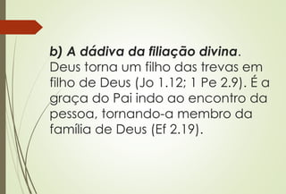 b) A dádiva da filiação divina.
Deus torna um filho das trevas em
filho de Deus (Jo 1.12; 1 Pe 2.9). É a
graça do Pai indo ao encontro da
pessoa, tornando-a membro da
família de Deus (Ef 2.19).
 