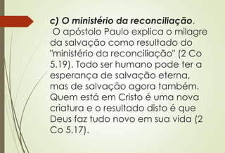 c) O ministério da reconciliação.
O apóstolo Paulo explica o milagre
da salvação como resultado do
"ministério da reconciliação" (2 Co
5.19). Todo ser humano pode ter a
esperança de salvação eterna,
mas de salvação agora também.
Quem está em Cristo é uma nova
criatura e o resultado disto é que
Deus faz tudo novo em sua vida (2
Co 5.17).
 