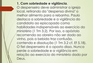 1. Com sobriedade e vigilância.
O despenseiro deve administrar a igreja
local, retirando da "despensa divina" o
melhor alimento para o rebanho. Paulo
destaca a sobriedade e a vigilância do
candidato ao episcopado como
habilidades indispensáveis ao exercício do
ministério (1 Tm 3.2). Por isso, o apóstolo
recomenda ao obreiro não ser dado ao
vinho, pois a bebida traz confusão,
contenda e dissolução (1 Tm 3.2 cf. Ef 5.18).
O fiel despenseiro é o oposto disso. Nunca
perde a sobriedade e a vigilância em
relação ao exercício do ministério dado por
Deus.
 