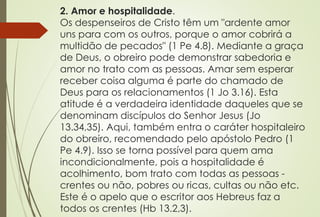 2. Amor e hospitalidade.
Os despenseiros de Cristo têm um "ardente amor
uns para com os outros, porque o amor cobrirá a
multidão de pecados" (1 Pe 4.8). Mediante a graça
de Deus, o obreiro pode demonstrar sabedoria e
amor no trato com as pessoas. Amar sem esperar
receber coisa alguma é parte do chamado de
Deus para os relacionamentos (1 Jo 3.16). Esta
atitude é a verdadeira identidade daqueles que se
denominam discípulos do Senhor Jesus (Jo
13.34,35). Aqui, também entra o caráter hospitaleiro
do obreiro, recomendado pelo apóstolo Pedro (1
Pe 4.9). Isso se torna possível para quem ama
incondicionalmente, pois a hospitalidade é
acolhimento, bom trato com todas as pessoas -
crentes ou não, pobres ou ricas, cultas ou não etc.
Este é o apelo que o escritor aos Hebreus faz a
todos os crentes (Hb 13.2,3).
 