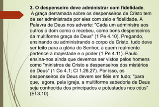 3. O despenseiro deve administrar com fidelidade.
A graça derramada sobre os despenseiros de Cristo tem
de ser administrada por eles com zelo e fidelidade. A
Palavra de Deus nos adverte: "Cada um administre aos
outros o dom como o recebeu, como bons despenseiros
da multiforme graça de Deus" (1 Pe 4.10). Pregando,
ensinando ou administrando o corpo de Cristo, tudo deve
ser feito para a glória do Senhor, a quem realmente
pertence a majestade e o poder (1 Pe 4.11). Paulo
ensina-nos ainda que devemos ser vistos pelos homens
como "ministros de Cristo e despenseiros dos mistérios
de Deus" (1 Co 4.1; Cl 1.26,27). Por isso, os
despenseiros de Deus devem ser fiéis em tudo; "para
que, agora, pela igreja, a multiforme sabedoria de Deus
seja conhecida dos principados e potestades nos céus"
(Ef 3.10).
 