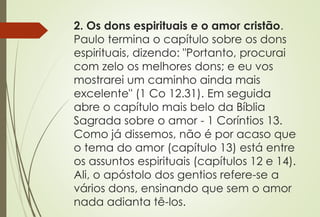 2. Os dons espirituais e o amor cristão.
Paulo termina o capítulo sobre os dons
espirituais, dizendo: "Portanto, procurai
com zelo os melhores dons; e eu vos
mostrarei um caminho ainda mais
excelente" (1 Co 12.31). Em seguida
abre o capítulo mais belo da Bíblia
Sagrada sobre o amor - 1 Coríntios 13.
Como já dissemos, não é por acaso que
o tema do amor (capítulo 13) está entre
os assuntos espirituais (capítulos 12 e 14).
Ali, o apóstolo dos gentios refere-se a
vários dons, ensinando que sem o amor
nada adianta tê-los.
 