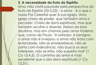 3. A necessidade do fruto do Espírito.
Uma vida cristã pautada pela perspectiva do
fruto do Espírito (Gl 5.22) - o amor - é o que o
nosso Pai Celestial quer à sua Igreja. Uma
igreja cheia de poder, que também ama o
pecador. Cheia de dons espirituais, mas que
também acolhe o doente. Zelosa da boa
doutrina, mas em chamas pelo amor fraterno
que, como diz Paulo, "é sofredor, é benigno;
o amor não é invejoso; o amor não trata com
leviandade, não se ensoberbece, não se
porta com indecência, não busca os seus
interesses, não se irrita, não suspeita mal" (1
Co 13.4,5). O caminho do amor é mais
excelente que o dos dons espirituais (1 Co
12.31).
 