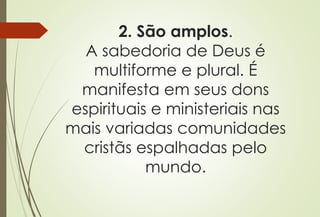 2. São amplos.
A sabedoria de Deus é
multiforme e plural. É
manifesta em seus dons
espirituais e ministeriais nas
mais variadas comunidades
cristãs espalhadas pelo
mundo.
 