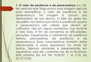 1. O valor da paciência e da perseverança (vv.7,8). 
No versículo sete Tiago evoca uma imagem agrícola 
para exemplificar o valor da paciência e da 
perseverança. Tal imagem é comum aos 
destinatários de sua época. O líder da Igreja em 
Jerusalém nos ensina que tanto a paciência quanto 
a perseverança são valores que devem ser 
cultivados, não em alguns momentos, mas durante 
a vida toda. A fim de vencermos as dificuldades, 
privações, inquietações e sofrimentos da existência 
terrena, precisaremos da paciência e da 
perseverança. Essas características também estão 
relacionadas à nossa esperança na vinda do 
Senhor. Sejamos pacientes e perseverantes em 
aguardá-la, pois ela, conforme nos diz as Escrituras, 
está próxima (Fp 4.5; Hb 10.25,37; 1 Jo 2.18; Ap 
22.10,12,20). 
 