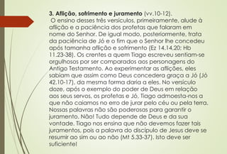 3. Aflição, sofrimento e juramento (vv.10-12). 
O ensino desses três versículos, primeiramente, alude à 
aflição e a paciência dos profetas que falaram em 
nome do Senhor. De igual modo, posteriormente, trata 
da paciência de Jó e o fim que o Senhor lhe concedeu 
após tamanha aflição e sofrimento (Ez 14.14,20; Hb 
11.23-38). Os crentes a quem Tiago escreveu sentiam-se 
orgulhosos por ser comparados aos personagens do 
Antigo Testamento. Ao experimentar as aflições, eles 
sabiam que assim como Deus concedera graça a Jó (Jó 
42.10-17), da mesma forma daria a eles. No versículo 
doze, após o exemplo do poder de Deus em relação 
aos seus servos, os profetas e Jó, Tiago admoesta-nos a 
que não caiamos no erro de jurar pelo céu ou pela terra. 
Nossas palavras não são poderosas para garantir o 
juramento. Não! Tudo depende de Deus e da sua 
vontade. Tiago nos ensina que não devemos fazer tais 
juramentos, pois a palavra do discípulo de Jesus deve se 
resumir ao sim ou ao não (Mt 5.33-37). Isto deve ser 
suficiente! 
 