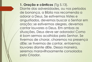 1. Oração e cânticos (Tg 5.13). 
Diante das adversidades, ou nos períodos 
de bonança, a Bíblia nos recomenda a 
adorar a Deus. Se estivermos tristes e 
angustiados, devemos buscar o Senhor em 
oração; se estivermos alegres, devemos 
cantar louvores a Deus. Em ambas as 
situações, Deus deve ser adorado! Como 
é bom sermos acolhidos pelo Senhor. Se 
tivermos de chorar, choremos na presença 
dEle; se tivermos de cantar, entoemos 
louvores diante dEle. Dessa maneira, 
seremos maravilhosamente consolados 
pelo Criador. 
 