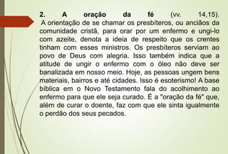 2. A oração da fé (vv. 14,15). 
A orientação de se chamar os presbíteros, ou anciãos da 
comunidade cristã, para orar por um enfermo e ungi-lo 
com azeite, denota a ideia de respeito que os crentes 
tinham com esses ministros. Os presbíteros serviam ao 
povo de Deus com alegria. Isso também indica que a 
atitude de ungir o enfermo com o óleo não deve ser 
banalizada em nosso meio. Hoje, as pessoas ungem bens 
materiais, bairros e até cidades. Isso é esoterismo! A base 
bíblica em o Novo Testamento fala do acolhimento ao 
enfermo para que ele seja curado. É a "oração da fé" que, 
além de curar o doente, faz com que ele sinta igualmente 
o perdão dos seus pecados. 
 