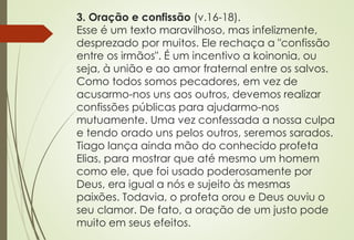 3. Oração e confissão (v.16-18). 
Esse é um texto maravilhoso, mas infelizmente, 
desprezado por muitos. Ele rechaça a "confissão 
entre os irmãos". É um incentivo a koinonia, ou 
seja, à união e ao amor fraternal entre os salvos. 
Como todos somos pecadores, em vez de 
acusarmo-nos uns aos outros, devemos realizar 
confissões públicas para ajudarmo-nos 
mutuamente. Uma vez confessada a nossa culpa 
e tendo orado uns pelos outros, seremos sarados. 
Tiago lança ainda mão do conhecido profeta 
Elias, para mostrar que até mesmo um homem 
como ele, que foi usado poderosamente por 
Deus, era igual a nós e sujeito às mesmas 
paixões. Todavia, o profeta orou e Deus ouviu o 
seu clamor. De fato, a oração de um justo pode 
muito em seus efeitos. 
 