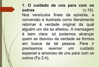1. O cuidado de uns para com os 
outros (v.19). 
Nos versículos finais da epístola, a 
conversão é ilustrada como literalmente 
retornar à verdade original da qual 
alguém um dia se afastou. A mensagem 
é bem clara: só podemos alcançar 
quem se desviou da verdade se formos 
em busca de tal pessoa. Para ir 
precisamos exercer um cuidado 
especial e amoroso de uns para com os 
outros (Fp 2.4). 
 