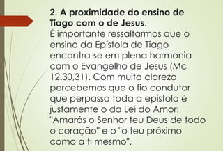 2. A proximidade do ensino de 
Tiago com o de Jesus. 
É importante ressaltarmos que o 
ensino da Epístola de Tiago 
encontra-se em plena harmonia 
com o Evangelho de Jesus (Mc 
12.30,31). Com muita clareza 
percebemos que o fio condutor 
que perpassa toda a epístola é 
justamente o da Lei do Amor: 
"Amarás o Senhor teu Deus de todo 
o coração" e o "o teu próximo 
como a ti mesmo". 
 