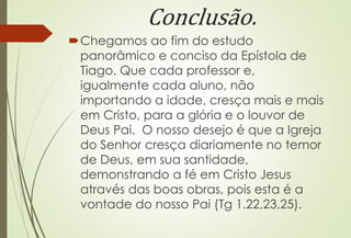Conclusão. 
Chegamos ao fim do estudo 
panorâmico e conciso da Epístola de 
Tiago. Que cada professor e, 
igualmente cada aluno, não 
importando a idade, cresça mais e mais 
em Cristo, para a glória e o louvor de 
Deus Pai. O nosso desejo é que a Igreja 
do Senhor cresça diariamente no temor 
de Deus, em sua santidade, 
demonstrando a fé em Cristo Jesus 
através das boas obras, pois esta é a 
vontade do nosso Pai (Tg 1.22,23,25). 
 