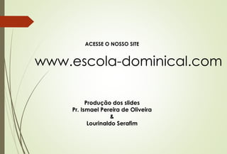 ACESSE O NOSSO SITE 
www.escola-dominical.com 
Produção dos slides 
Pr. Ismael Pereira de Oliveira 
& 
Lourinaldo Serafim 
