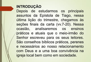 INTRODUÇÃO 
Depois de estudarmos os principais 
assuntos da Epístola de Tiago, nessa 
última lição do trimestre, chegamos às 
seções finais da carta (vv.7-20). Nessa 
ocasião, analisaremos os ensinos 
práticos e atuais que o meio-irmão do 
Senhor escreveu para os seus leitores. 
São conselhos bíblicos práticos, perenes 
e necessários ao nosso relacionamento 
com Deus e a uma boa convivência na 
igreja local bem como em sociedade. 
 