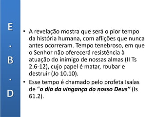• A revelação mostra que será o pior tempo
da história humana, com aflições que nunca
antes ocorreram. Tempo tenebroso, em que
o Senhor não oferecerá resistência à
atuação do inimigo de nossas almas (II Ts
2.6-12), cujo papel é matar, roubar e
destruir (Jo 10.10).
• Esse tempo é chamado pelo profeta Isaías
de “o dia da vingança do nosso Deus” (Is
61.2).
 