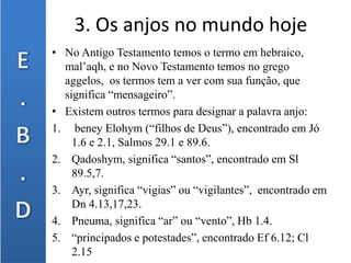 3. Os anjos no mundo hoje
• No Antigo Testamento temos o termo em hebraico,
mal’aqh, e no Novo Testamento temos no grego
aggelos, os termos tem a ver com sua função, que
significa “mensageiro”.
• Existem outros termos para designar a palavra anjo:
1. beney Elohym (“filhos de Deus”), encontrado em Jó
1.6 e 2.1, Salmos 29.1 e 89.6.
2. Qadoshym, significa “santos”, encontrado em Sl
89.5,7.
3. Ayr, significa “vigias” ou “vigilantes”, encontrado em
Dn 4.13,17,23.
4. Pneuma, significa “ar” ou “vento”, Hb 1.4.
5. “principados e potestades”, encontrado Ef 6.12; Cl
2.15
 