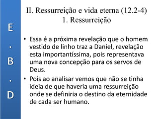 II. Ressurreição e vida eterna (12.2-4)
1. Ressurreição
• Essa é a próxima revelação que o homem
vestido de linho traz a Daniel, revelação
esta importantíssima, pois representava
uma nova concepção para os servos de
Deus.
• Pois ao analisar vemos que não se tinha
ideia de que haveria uma ressurreição
onde se definiria o destino da eternidade
de cada ser humano.
 